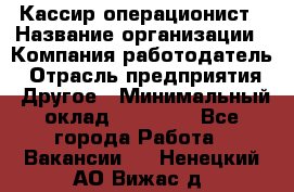 Кассир-операционист › Название организации ­ Компания-работодатель › Отрасль предприятия ­ Другое › Минимальный оклад ­ 15 000 - Все города Работа » Вакансии   . Ненецкий АО,Вижас д.